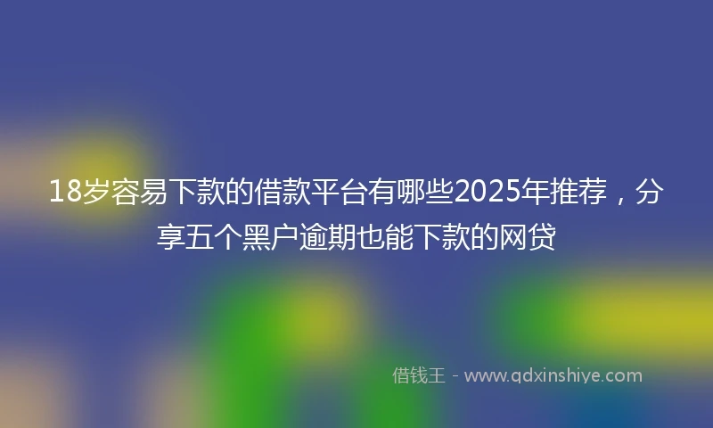 18岁容易下款的借款平台有哪些2025年推荐，分享五个黑户逾期也能下款的网贷