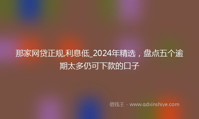 那家网贷正规,利息低_2024年精选，盘点五个逾期太多仍可下款的口子