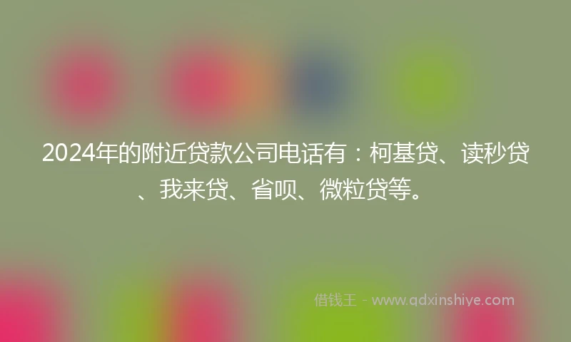 2024年的附近贷款公司电话有：柯基贷、读秒贷、我来贷、省呗、微粒贷等。