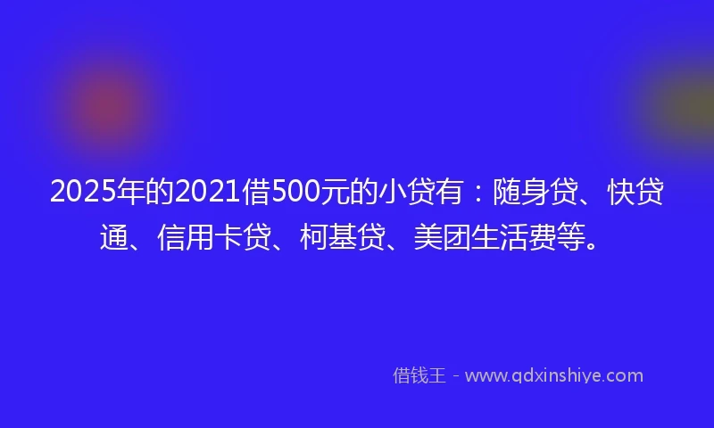 2025年的2021借500元的小贷有：随身贷、快贷通、信用卡贷、柯基贷、美团生活费等。