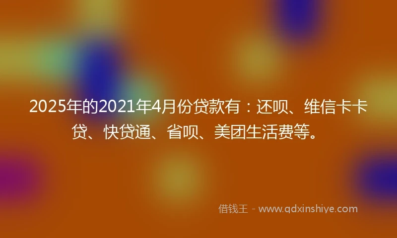 2025年的2021年4月份贷款有：还呗、维信卡卡贷、快贷通、省呗、美团生活费等。