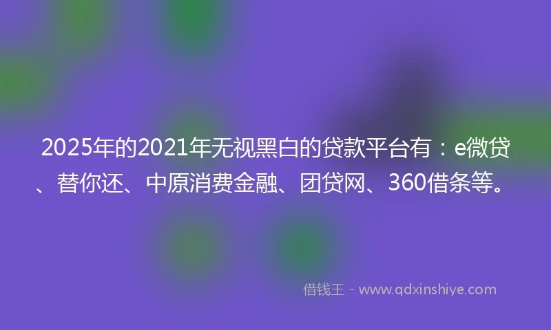 2025年的2021年无视黑白的贷款平台有：e微贷、替你还、中原消费金融、团贷网、360借条等。