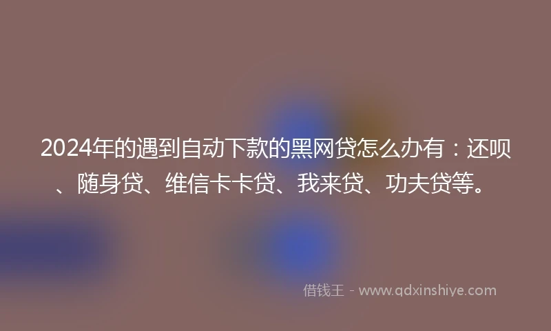 2024年的遇到自动下款的黑网贷怎么办有：还呗、随身贷、维信卡卡贷、我来贷、功夫贷等。
