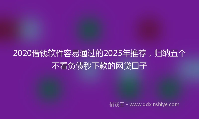 2020借钱软件容易通过的2025年推荐，归纳五个不看负债秒下款的网贷口子