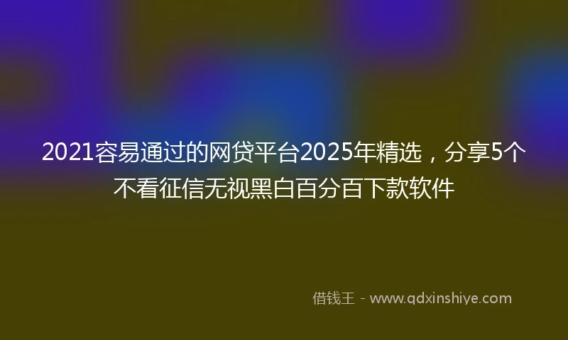 2021容易通过的网贷平台2025年精选，分享5个不看征信无视黑白百分百下款软件