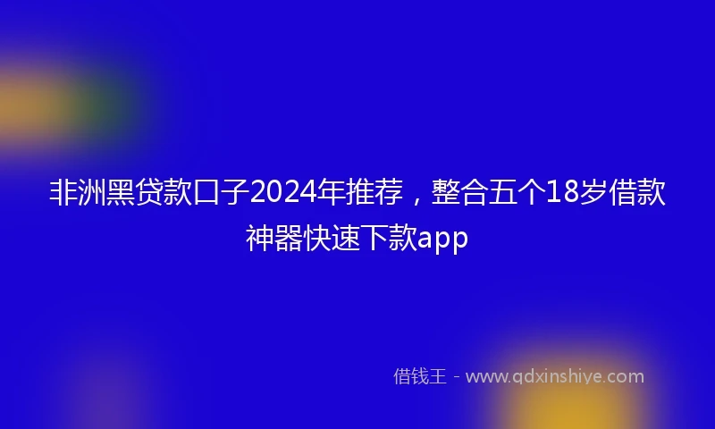 非洲黑贷款口子2024年推荐，整合五个18岁借款神器快速下款app