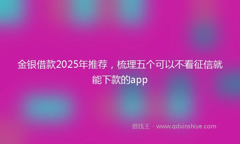 金银借款2025年推荐，梳理五个可以不看征信就能下款的app