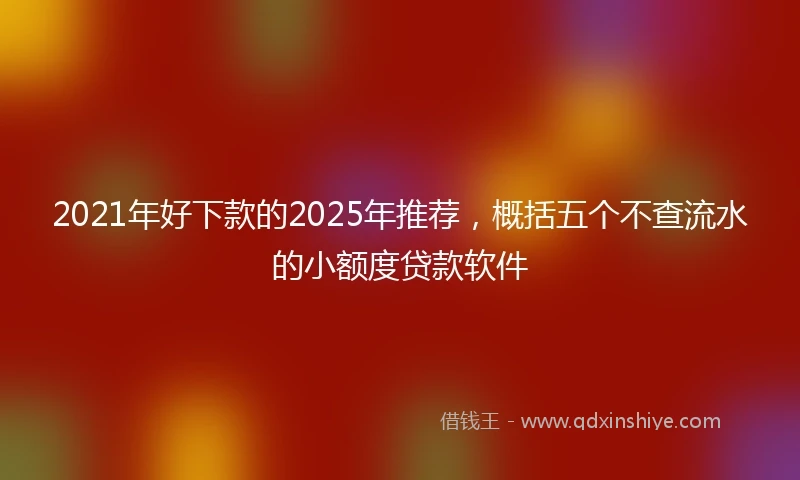2021年好下款的2025年推荐，概括五个不查流水的小额度贷款软件