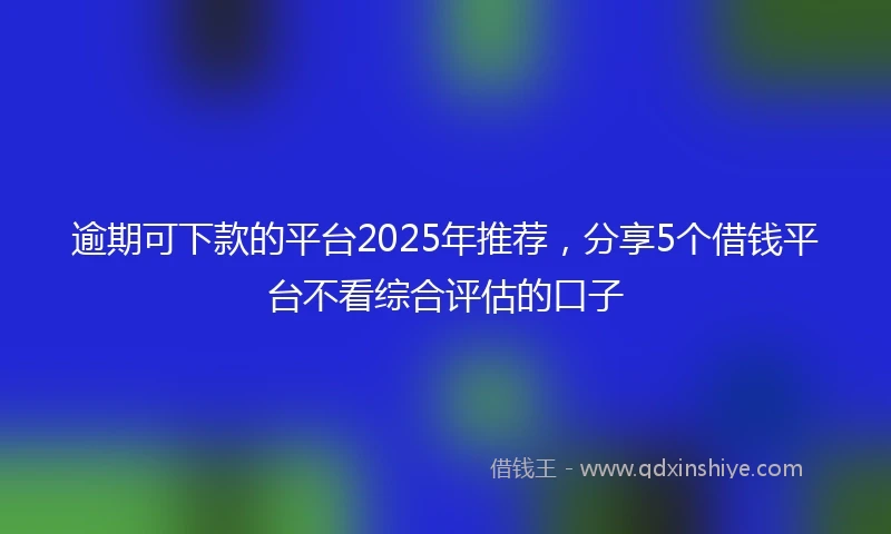 逾期可下款的平台2025年推荐，分享5个借钱平台不看综合评估的口子