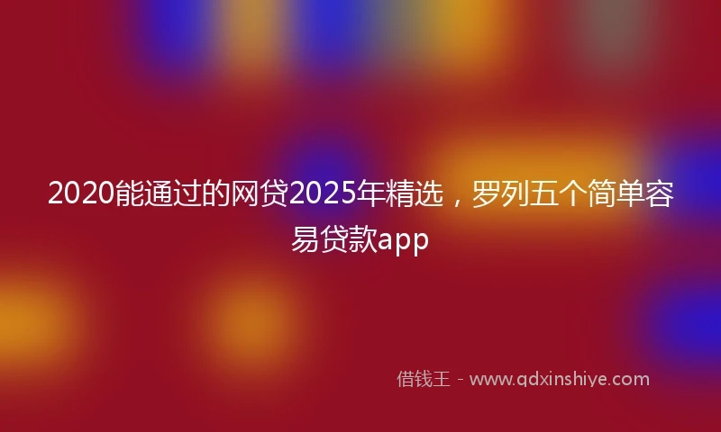 2020能通过的网贷2025年精选，罗列五个简单容易贷款app