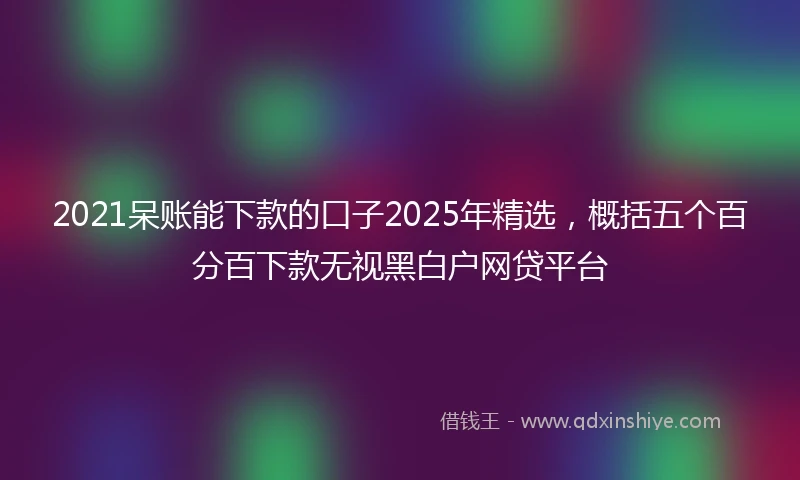 2021呆账能下款的口子2025年精选，概括五个百分百下款无视黑白户网贷平台