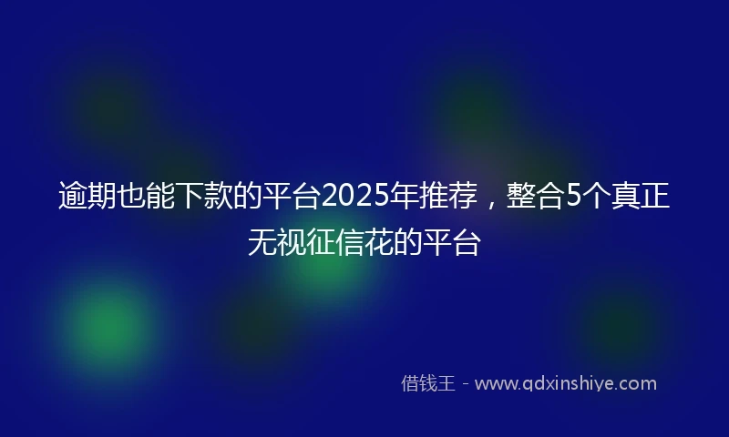 逾期也能下款的平台2025年推荐，整合5个真正无视征信花的平台