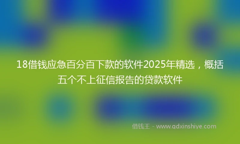 18借钱应急百分百下款的软件2025年精选，概括五个不上征信报告的贷款软件