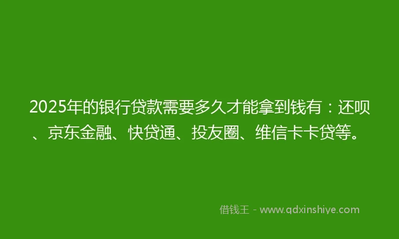 2025年的银行贷款需要多久才能拿到钱有：还呗、京东金融、快贷通、投友圈、维信卡卡贷等。