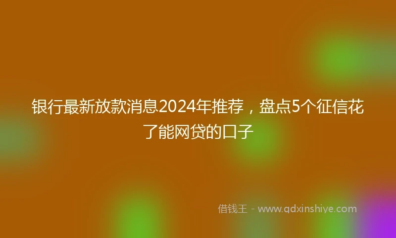 银行最新放款消息2024年推荐，盘点5个征信花了能网贷的口子