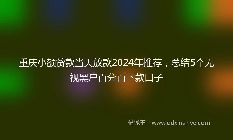 重庆小额贷款当天放款2024年推荐，总结5个无视黑户百分百下款口子