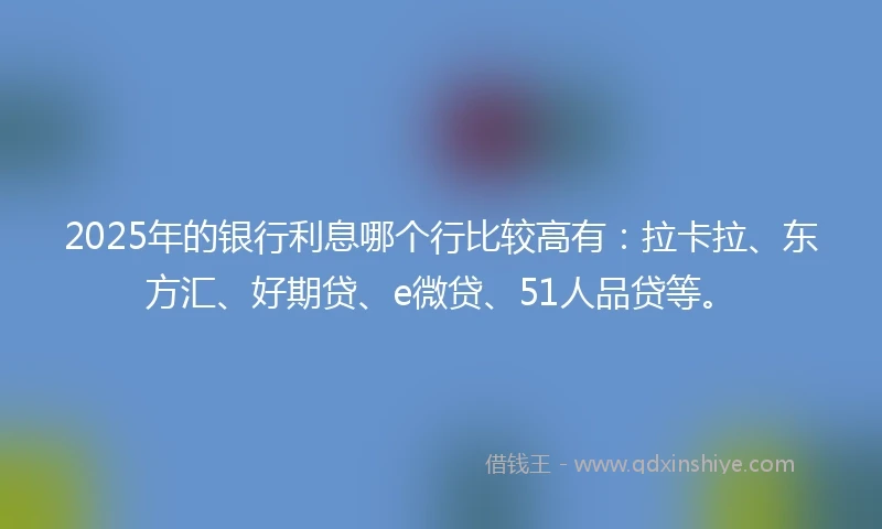 2025年的银行利息哪个行比较高有：拉卡拉、东方汇、好期贷、e微贷、51人品贷等。