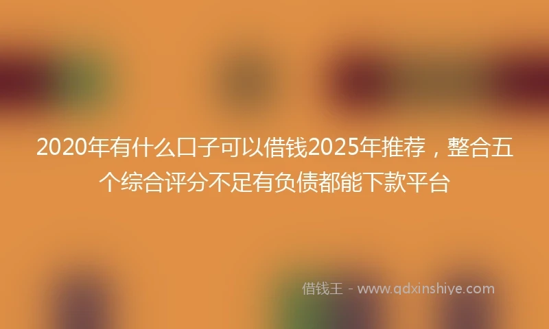 2020年有什么口子可以借钱2025年推荐，整合五个综合评分不足有负债都能下款平台