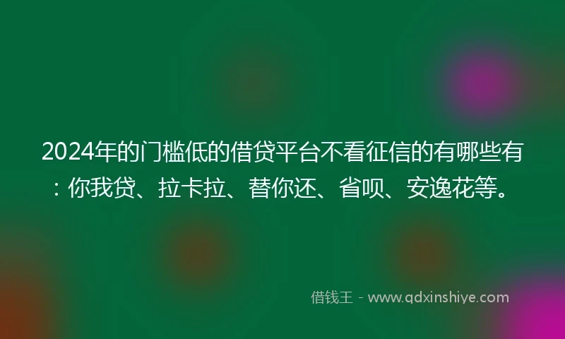 2024年的门槛低的借贷平台不看征信的有哪些有：你我贷、拉卡拉、替你还、省呗、安逸花等。