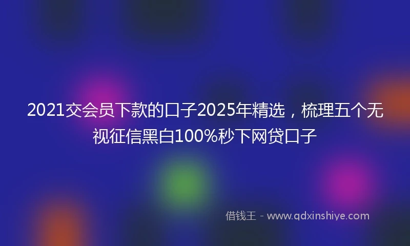 2021交会员下款的口子2025年精选，梳理五个无视征信黑白100%秒下网贷口子