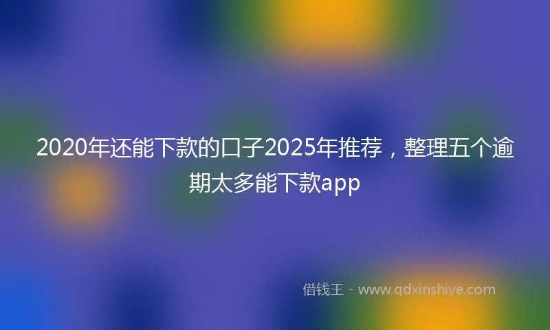 2020年还能下款的口子2025年推荐，整理五个逾期太多能下款app