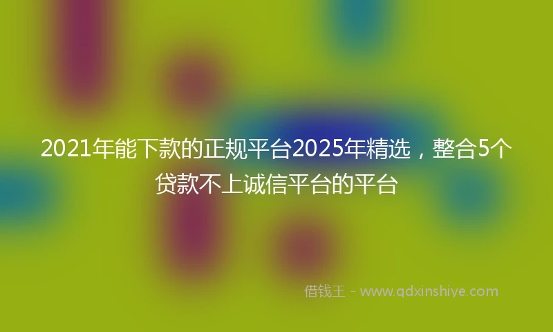 2021年能下款的正规平台2025年精选，整合5个贷款不上诚信平台的平台