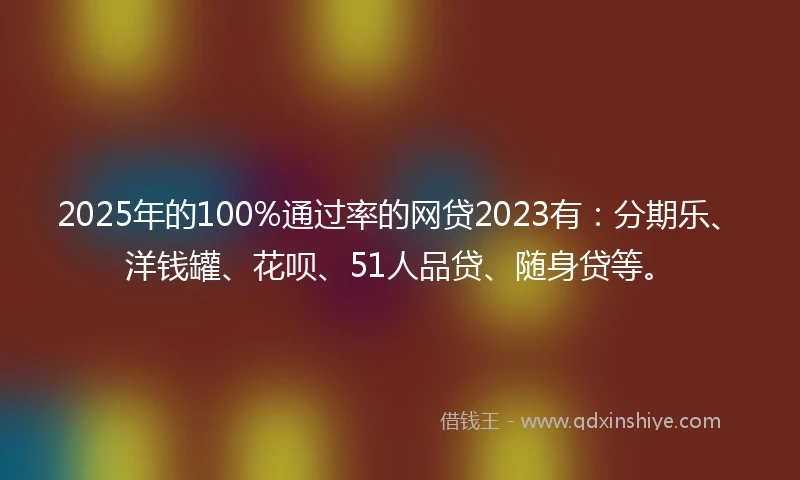 2025年的100%通过率的网贷2023有：分期乐、洋钱罐、花呗、51人品贷、随身贷等。