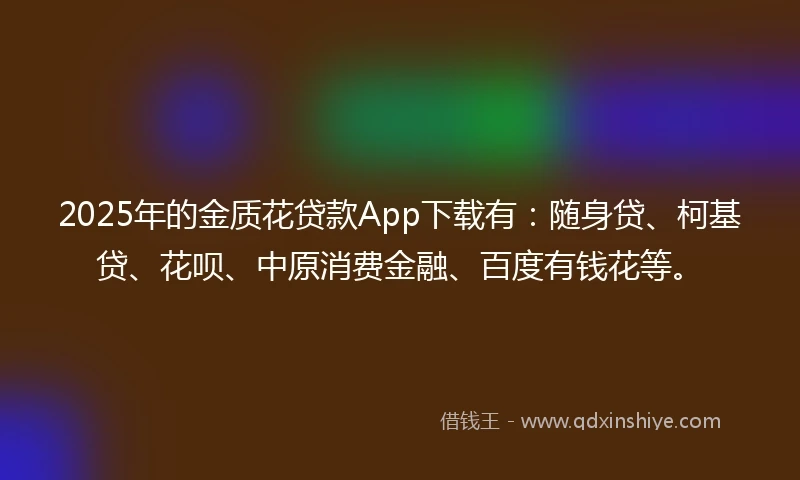 2025年的金质花贷款App下载有：随身贷、柯基贷、花呗、中原消费金融、百度有钱花等。
