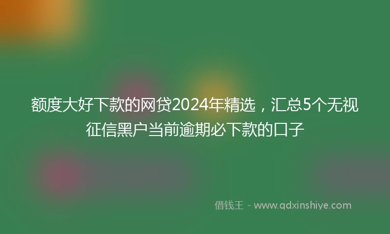 额度大好下款的网贷2024年精选，汇总5个无视征信黑户当前逾期必下款的口子