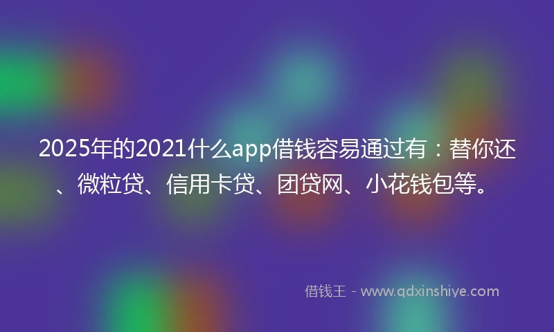 2025年的2021什么app借钱容易通过有：替你还、微粒贷、信用卡贷、团贷网、小花钱包等。