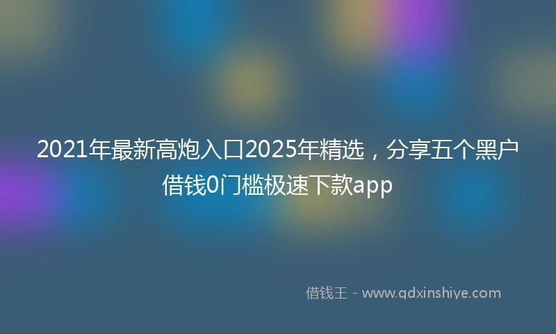 2021年最新高炮入口2025年精选，分享五个黑户借钱0门槛极速下款app