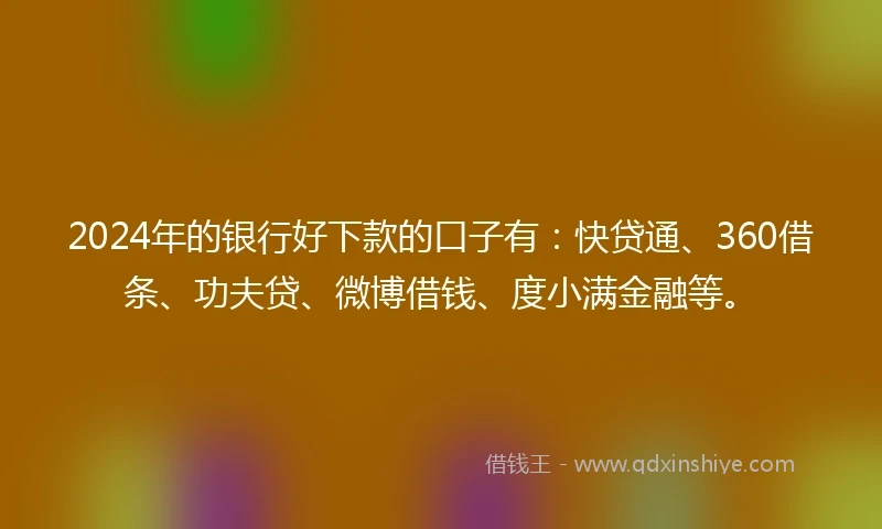 2024年的银行好下款的口子有：快贷通、360借条、功夫贷、微博借钱、度小满金融等。