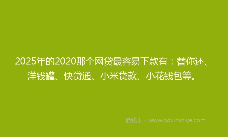 2025年的2020那个网贷最容易下款有：替你还、洋钱罐、快贷通、小米贷款、小花钱包等。