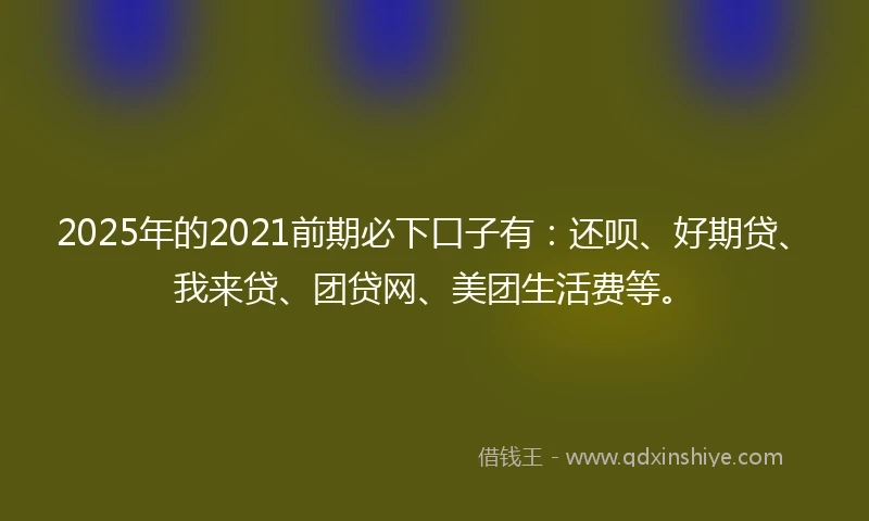2025年的2021前期必下口子有：还呗、好期贷、我来贷、团贷网、美团生活费等。