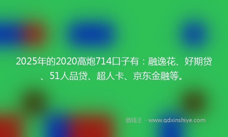 2025年的2020高炮714口子有：融逸花、好期贷、51人品贷、超人卡、京东金融等。