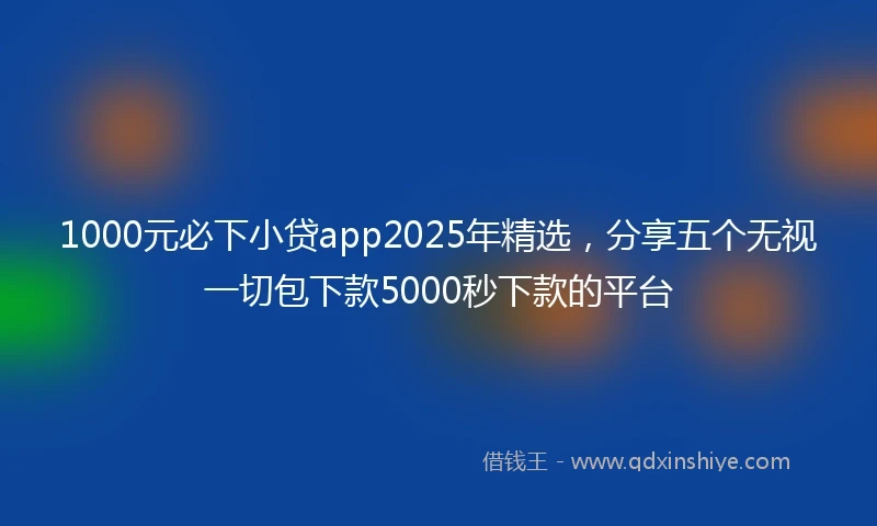 1000元必下小贷app2025年精选，分享五个无视一切包下款5000秒下款的平台