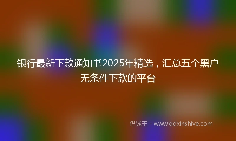 银行最新下款通知书2025年精选，汇总五个黑户无条件下款的平台