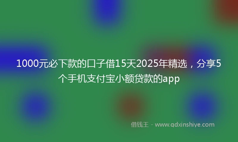 1000元必下款的口子借15天2025年精选，分享5个手机支付宝小额贷款的app