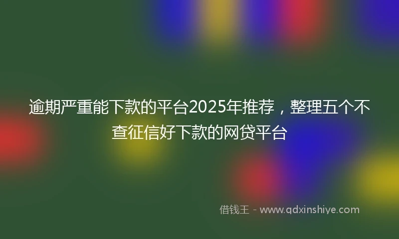 逾期严重能下款的平台2025年推荐，整理五个不查征信好下款的网贷平台