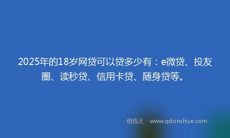 2025年的18岁网贷可以贷多少有：e微贷、投友圈、读秒贷、信用卡贷、随身贷等。