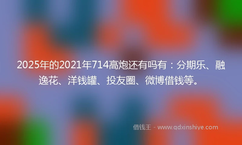 2025年的2021年714高炮还有吗有：分期乐、融逸花、洋钱罐、投友圈、微博借钱等。