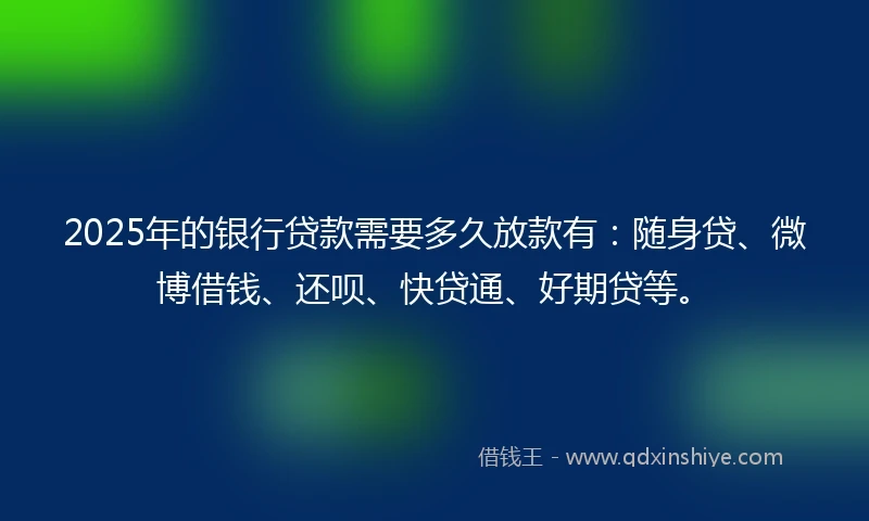 2025年的银行贷款需要多久放款有：随身贷、微博借钱、还呗、快贷通、好期贷等。