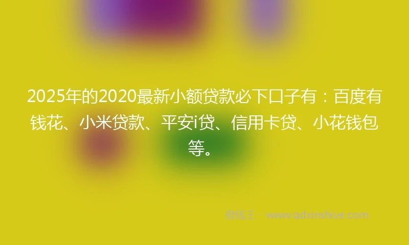 2025年的2020最新小额贷款必下口子有：百度有钱花、小米贷款、平安i贷、信用卡贷、小花钱包等。
