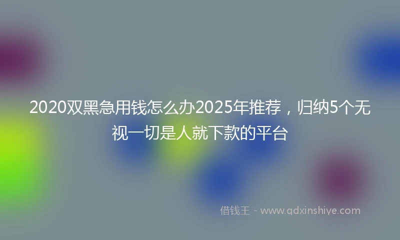 2020双黑急用钱怎么办2025年推荐，归纳5个无视一切是人就下款的平台