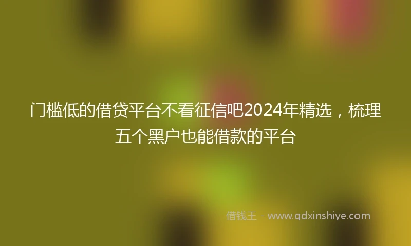 门槛低的借贷平台不看征信吧2024年精选，梳理五个黑户也能借款的平台