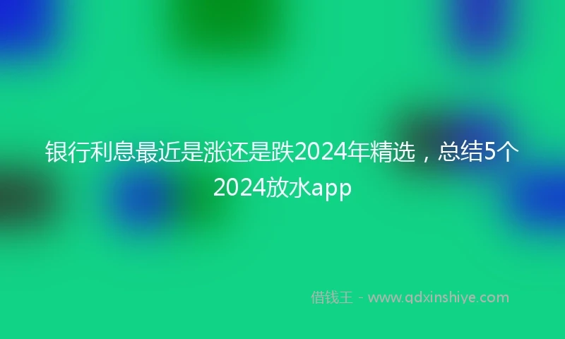 银行利息最近是涨还是跌2024年精选，总结5个2024放水app