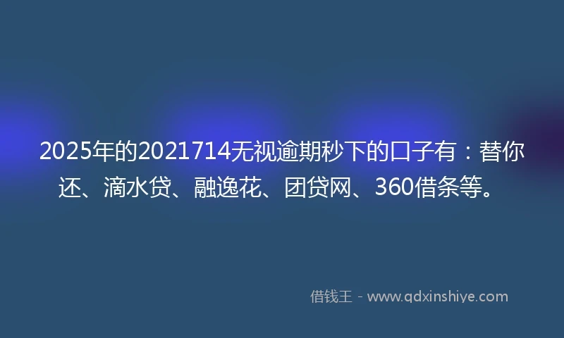 2025年的2021714无视逾期秒下的口子有：替你还、滴水贷、融逸花、团贷网、360借条等。