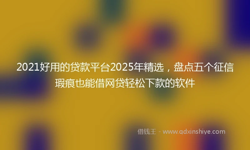 2021好用的贷款平台2025年精选，盘点五个征信瑕疵也能借网贷轻松下款的软件