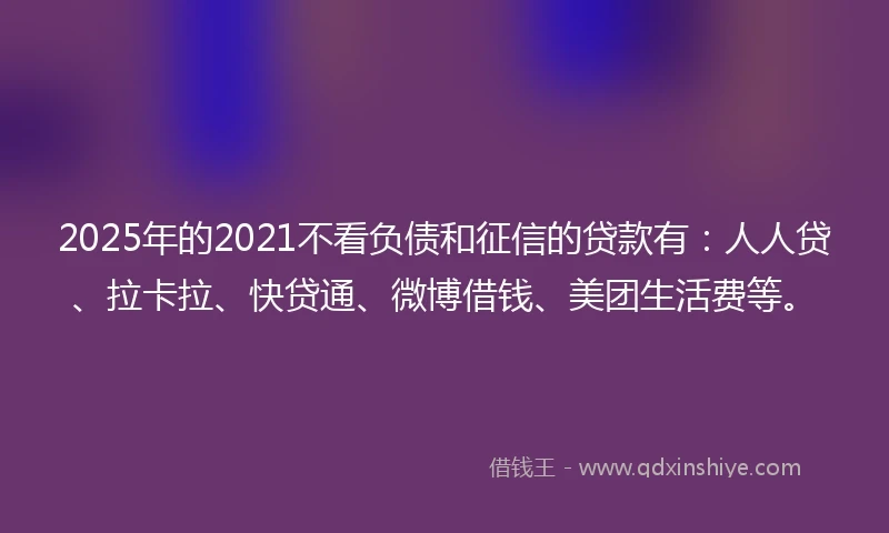 2025年的2021不看负债和征信的贷款有：人人贷、拉卡拉、快贷通、微博借钱、美团生活费等。