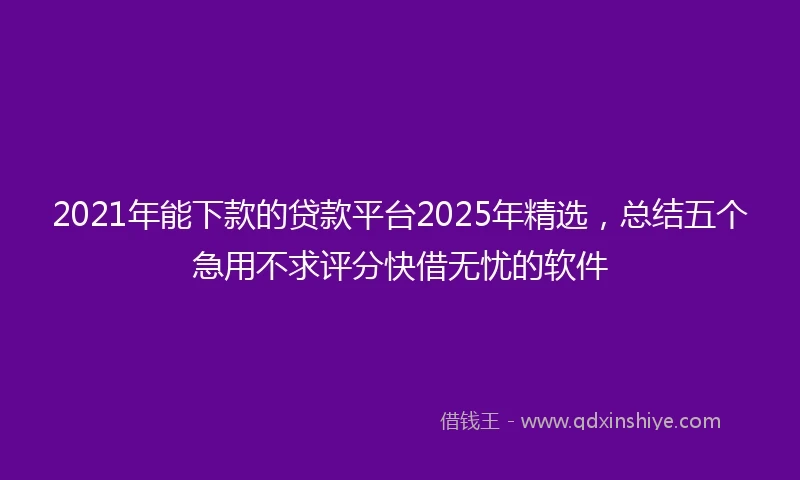 2021年能下款的贷款平台2025年精选，总结五个急用不求评分快借无忧的软件